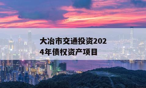 大冶市交通投资2024年债权资产项目 大冶市交通投资2024年债权资产项目