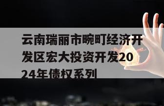 云南瑞丽市畹町经济开发区宏大投资开发2024年债权系列