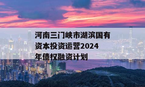河南三门峡市湖滨国有资本投资运营2024年债权融资计划